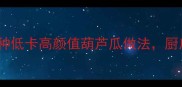 糖醋葫芦瓜清蒸葫芦瓜5种低卡高颜值葫芦瓜做法厨房小白也能秒变美食博主