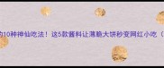 煎饼配酱的10种神仙吃法这5款酱料让薄脆大饼秒变网红小吃附秘方