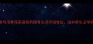 正宗韩式参鸡汤教程家庭版韩国骨头汤详细做法滋补养生必学的5大秘诀
