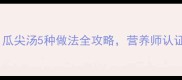 清热润肺家常汤瓜尖汤5种做法全攻略营养师认证的养生黄金搭配