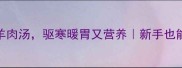 秋冬必喝3步搞定羊肉汤驱寒暖胃又营养新手也能复刻的羊肉汤秘方