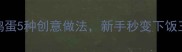 香辣开胃剁椒鸡蛋5种创意做法新手秒变下饭王附详细步骤