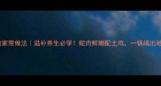 广东蛇焖鸡的家常做法滋补养生必学蛇肉鲜嫩配土鸡一锅端出地道粤味