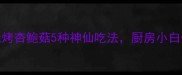 低脂又上头烧烤杏鲍菇5种神仙吃法厨房小白也能3分钟搞定