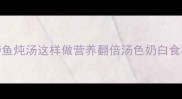 零失败家常鲈鱼炖汤这样做营养翻倍汤色奶白食材搭配有讲究