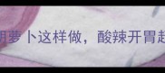 家庭酸辣菜谱泡椒胡萝卜这样做酸辣开胃超下饭附3种吃法