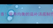 家常鸡肉炖汤这样做才鲜香营养均衡的滋补汤底制作指南附3种不同做法