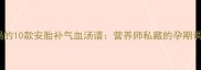 孕期必喝的10款安胎补气血汤谱营养师私藏的孕期调理指南