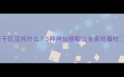 干豇豆炖什么5种神仙搭配让全家抢着吃