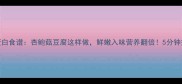 家常低脂高蛋白食谱杏鲍菇豆腐这样做鲜嫩入味营养翻倍5分钟搞定快手素菜