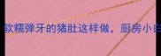 10种神仙吃法软糯弹牙的猪肚这样做厨房小白也能秒变大厨
