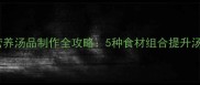 黄金食材搭配秘籍家常营养汤品制作全攻略5种食材组合提升汤品鲜香度与营养吸收率