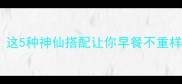 燕麦配什么好吃这5种神仙搭配让你早餐不重样附详细教程