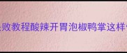 家庭版正宗做法零失败教程酸辣开胃泡椒鸭掌这样做舌尖跳舞停不下来