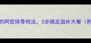 冬季美容养颜必学的阿胶排骨炖法3步搞定滋补大餐附食材配比与功效