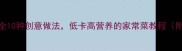 红茹食谱大全10种创意做法低卡高营养的家常菜教程附详细步骤