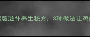 药膳鸡汤家庭版滋补养生秘方3种做法让鸡肉鲜嫩营养翻倍