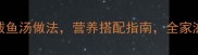 10种家常鲅鱼汤做法营养搭配指南全家滋补必备