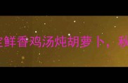 家常营养指南三步搞定鲜香鸡汤炖胡萝卜秋冬滋补黄金食谱大公开