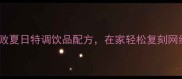 10款零失败夏日特调饮品配方在家轻松复刻网红爆款