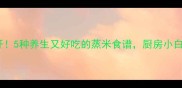 米蒸美食大公开5种养生又好吃的蒸米食谱厨房小白也能轻松学会