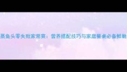 豉汁蒸鱼头零失败家常菜营养搭配技巧与家庭餐桌必备鲜嫩做法