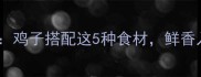 山东大厨私房秘籍鸡子搭配这5种食材鲜香入魂暖胃又养生