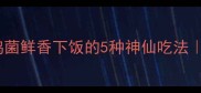 零失败麻母鸡菌鲜香下饭的5种神仙吃法新手必看教程