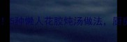 花胶食谱合集美容养颜必看5种懒人花胶炖汤做法厨房小白也能轻松上手