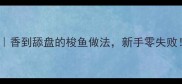 梭鱼煎制技巧香到舔盘的梭鱼做法新手零失败附3种创意吃法