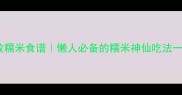 10道零失败糯米食谱懒人必备的糯米神仙吃法一口入魂