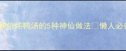 零失败营养翻倍炖鸭汤的5种神仙做法懒人必备老火汤攻略