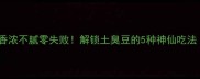 臭豆家常做法香浓不腻零失败解锁土臭豆的5种神仙吃法附去腥秘籍
