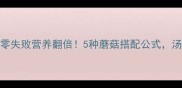 家常炖蘑菇汤零失败营养翻倍5种蘑菇搭配公式汤底鲜到舔锅