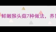 猴头菇的家常做法大全鲜嫩猴头菇7种做法养胃又营养附详细步骤