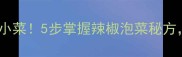 家庭自制酸辣开胃小菜5步掌握辣椒泡菜秘方新手也能秒变高手