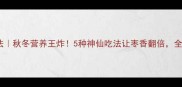 冬枣私藏吃法秋冬营养王炸5种神仙吃法让枣香翻倍全家抢着吃
