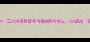 软烂入味玉米炖排骨营养均衡的家常做法5步搞定一锅鲜香汤