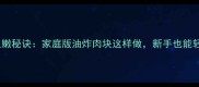 猪肉外酥里嫩秘诀家庭版油炸肉块这样做新手也能轻松掌握