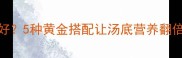 猪肚排骨汤炖什么食材好5种黄金搭配让汤底营养翻倍秋冬必喝的滋补秘方