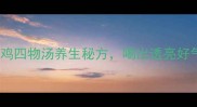 气血双补神器乌鸡四物汤养生秘方喝出透亮好气色附详细步骤