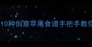 苹果这样做才美味10种创意苹果食谱手把手教你解锁果香新吃法