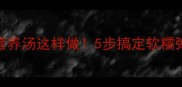 营养翻倍猪蹄海带营养汤这样做5步搞定软糯弹牙全家抢着喝