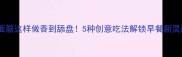 剩面筋这样做香到舔盘5种创意吃法解锁早餐新灵感