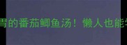 5步搞定营养又暖胃的番茄鲫鱼汤懒人也能学会的家常滋补汤