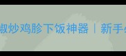 零失败青椒炒鸡胗下饭神器新手必学的嫩滑秘诀