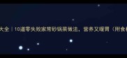 砂锅菜谱大全10道零失败家常砂锅菜做法营养又暖胃附食材清单